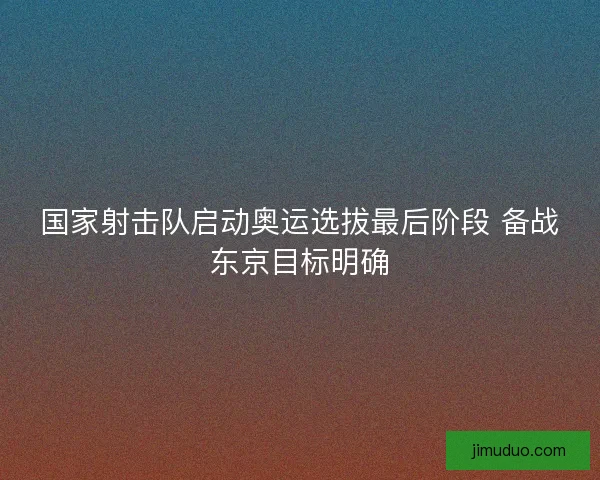 国家射击队启动奥运选拔最后阶段 备战东京目标明确