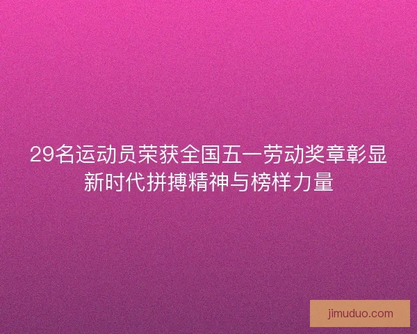 29名运动员荣获全国五一劳动奖章彰显新时代拼搏精神与榜样力量