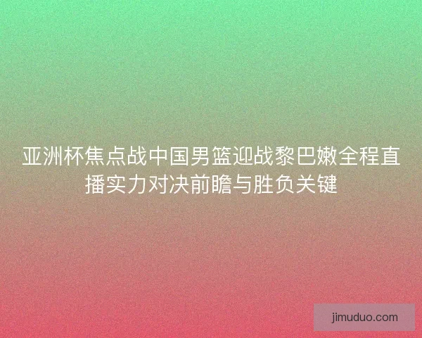 亚洲杯焦点战中国男篮迎战黎巴嫩全程直播实力对决前瞻与胜负关键