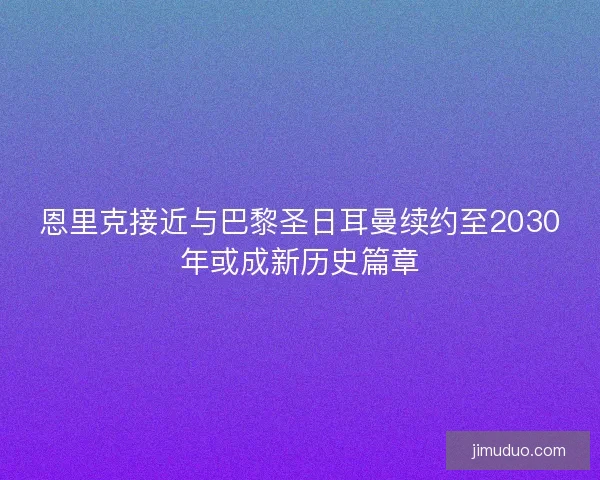 恩里克接近与巴黎圣日耳曼续约至2030年或成新历史篇章