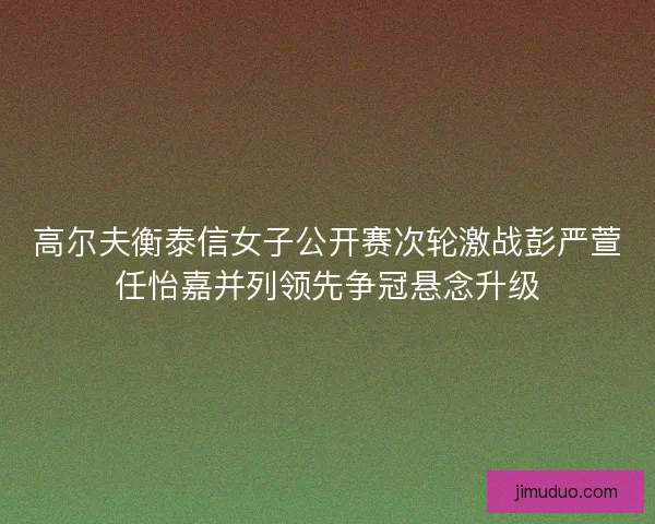 高尔夫衡泰信女子公开赛次轮激战彭严萱任怡嘉并列领先争冠悬念升级