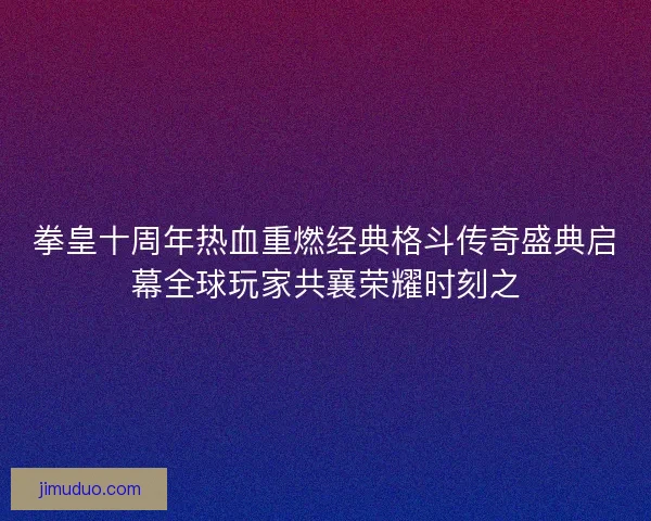 拳皇十周年热血重燃经典格斗传奇盛典启幕全球玩家共襄荣耀时刻之