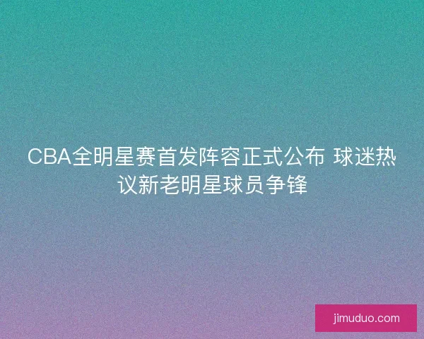 CBA全明星赛首发阵容正式公布 球迷热议新老明星球员争锋