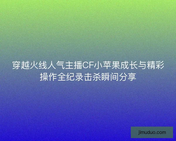 穿越火线人气主播CF小苹果成长与精彩操作全纪录击杀瞬间分享
